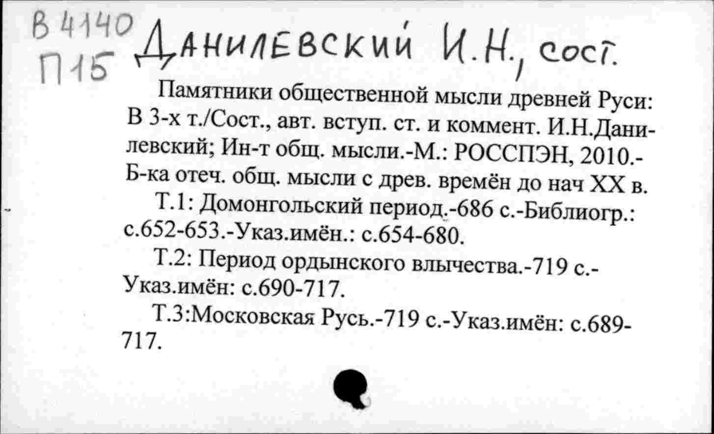 ﻿&^0Д,4ЯИЛ£вскии Ц.Ну еосг.
Памятники общественной мысли древней Руси: В 3-х т./Сост., авт. вступ. ст. и коммент. И.Н.Дани-левский; Ин-т общ. мысли.-М.: РОССПЭН, 2010.-Б-ка отеч. общ. мысли с древ, времён до нач XX в.
Т.1: Домонгольский период.-686 с.-Библиогр.: с.652-653.-Указ.имён.: с.654-680.
Т.2: Период ордынского влычества.-719 с.-Указ.имён: с.690-717.
Т.З Московская Русь.-719 с.-Указ.имён: с.689-717.